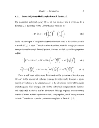 Chapter 1. Introduction 3
1.1.1 Lennard-Jones-Halicioglu-Pound Potential
The interaction potential energy U(rij) of two atoms, i and j, separated by a
distance rij is described by the Lennard-Jones potential as
ULJ(rij) = 4

 σ
rij
12
−
σ
rij
6

 (1.8)
where is the depth of the potential at the minimum and σ is the closest distance
at which U(rij) is zero. The calculations for these potential energy parameters
were performed through thermodynamic relations on their crystalline properties
as [14]:
5
2
RT − ∆H − E1 − PV = 2N aσ12 gN
V
4
− bσ6 gN
V
2
(1.9)
V
Tα
κ
− V
dE1
dV T
− PV = 4N bσ6 gN
V
2
− 2aσ12 gN
V
4
(1.10)
Where a and b are lattice sums dependent on the geometry of the structure
[22], ∆H is the amount of enthalpy required to isothermally transfer N atoms
from its crystal state to the vapor phase, E1 is the vibrational energy of the crystal
(including zero point energy), and κ is the isothermal compressibility. Parame-
ters were ﬁtted mainly to ∆H the amount of enthalpy required to isothermally
transfer N atoms from its crystalline state to a vapor phase, and V the equilibrium
volume. The relevant potential parameters are given in Table 1.1 [25]:
 