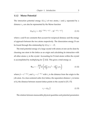 Chapter 1. Introduction 5
1.1.2 Morse Potential
The interaction potential energy U(rij) of two atoms, i and j, separated by a
distance rij can also be represented by the Morse function
UM(rij) = D[e(−2α(rij−r0))
− 2e(−α(rij−r0))
] (1.11)
where α and D are constants that account for reciprocal distance and the energy
of approach between the two atoms respectively. The dissociation energy D can
be found through this relationship by U(r0) = −D.
The total potential energy of a large crystal with atoms at rest can be done by
choosing one atom in the lattice as an origin and calculating its interaction with
all other atoms nj in the crystal. Accounting for N total atoms within the crystal
is accomplished by multiplying for N
2 [12]. This gives a total energy as
ΦM = −
ND
2
β β ∑
j
njγj
2
− 2 ∑
j
γjnj (1.12)
where β = e(−αr0), and γj = e(−αrj)
with rj is the distance from the origin to the
j-th atom. In a face-centered cubic (fcc) lattice, the separation distance rj in terms
of d0 the distance between nearest lattice points in the crystal is [15, 17]:
rj = d0 j (1.13)
The relation between measurable physical quantities and potential parameters
 