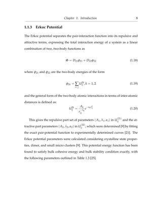 Chapter 1. Introduction 8
1.1.3 Erkoc Potential
The Erkoc potential separates the pair-interaction function into its repulsive and
attractive terms, expressing the total interaction energy of a system as a linear
combination of two, two-body functions as
Φ = D21φ21 + D22φ22 (1.18)
where φ21 and φ22 are the two-body energies of the form
φ2k = ∑
i<j
U2k
ij , k = 1, 2 (1.19)
and the general form of the two-body atomic interactions in terms of inter-atomic
distances is deﬁned as:
U2k
ij =
Ak
r
−λk
ij
e
−αkr2
ij (1.20)
This gives the repulsive part set of parameters (A1, λ1, α1) in U
(21)
ij and the at-
tractive part parameters (A2, λ2, α2) in U
(22)
ij , which were determined [9] by ﬁtting
the exact pair-potential function to experimentally determined curves [21]. The
Erkoc potential parameters were calculated considering crystalline state proper-
ties, dimer, and small micro clusters [9]. This potential energy function has been
found to satisfy bulk cohesive energy and bulk stability condition exactly, with
the following parameters outlined in Table 1.3 [25].
 
