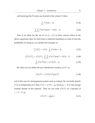 Chapter 1. Introduction 11
and knowing that N atoms are located in the volume V, then:
V
v1
(r)dv = N (1.25)
V V
v2
(r, r )dvdv = N(N − 1) (1.26)
Now if we allow for the set of (r1, r2, ..., rN) to have various values in the
above arguments, then we must look to statistical mechanics in order to ﬁnd the
probability. In doing so, we consider the averages as:
v1
(r) = n1
(r),
V
n1
(r)dv = N (1.27)
v2
(r, r ) = n2
(r, r ),
V V
n2
(r, r )dvdv = N(N − 1) (1.28)
V
n2
(r, r )dv = n1
(r)(N − 1) (1.29)
By which we can deﬁne the pair distribution function g(r, r ) as
n2
(r, r ) = n1
(r)n1
(r )g(r, r ) (1.30)
and in the case of a homogeneous system such as a liquid, the one-body density
n1(r) is independent of r, then n1(r) = n1(r ) = ρ0 where ρ0 = N/V the average
number density of the material. Thus we can write n2(r, r ) as a function of
r = |r − r | as:
n2
(r, r ) = ρ2
0g(r) (1.31)
 