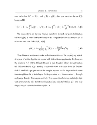 Chapter 1. Introduction 16
ture such that S(q) = S(q), and g(R) = g(R), then our structure factor S(q)
becomes [4]:
S(q) = 1 + n0
∞
0
(g(R) − 1)d3
R = 1 + n0
∞
0
(g(R) − 1)
sin qR
qR
4πR2
dR (1.46)
We can perform an Inverse Fourier transform to ﬁnd our pair distribution
function g(R) in terms of the structure of the sample the beam is diffracted off of
from our structure factor S(R) as[4]:
g(R) = 1 +
1
8π3n0
∞
0
(S(q) − 1)
sin qR
qR
4πq2
dq (1.47)
This allows us a means to make real measurements on the underlying atomic
structure of solids, liquids, or gasses with diffraction experiments. In doing so,
the intensity I(q) of the diffracted beam in our detectors allows the calculation
the structure factor S(q). Finally to compare with our calculations on the sta-
tistical mechanics properties for the sample, we can obtain its pair distribution
function g(R) as the probability of ﬁnding an atom at rj from an atom ri through
an Inverse Fourier Transform on S(q). The connection between substrate state
with characteristic pair distribution function and structure factor g(r) and S(q)
respectively is demonstrated in Figure 1.5.
 