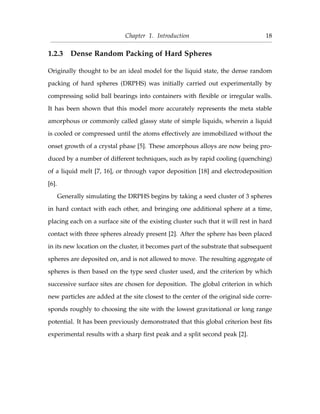 Chapter 1. Introduction 18
1.2.3 Dense Random Packing of Hard Spheres
Originally thought to be an ideal model for the liquid state, the dense random
packing of hard spheres (DRPHS) was initially carried out experimentally by
compressing solid ball bearings into containers with ﬂexible or irregular walls.
It has been shown that this model more accurately represents the meta stable
amorphous or commonly called glassy state of simple liquids, wherein a liquid
is cooled or compressed until the atoms effectively are immobilized without the
onset growth of a crystal phase [5]. These amorphous alloys are now being pro-
duced by a number of different techniques, such as by rapid cooling (quenching)
of a liquid melt [7, 16], or through vapor deposition [18] and electrodeposition
[6].
Generally simulating the DRPHS begins by taking a seed cluster of 3 spheres
in hard contact with each other, and bringing one additional sphere at a time,
placing each on a surface site of the existing cluster such that it will rest in hard
contact with three spheres already present [2]. After the sphere has been placed
in its new location on the cluster, it becomes part of the substrate that subsequent
spheres are deposited on, and is not allowed to move. The resulting aggregate of
spheres is then based on the type seed cluster used, and the criterion by which
successive surface sites are chosen for deposition. The global criterion in which
new particles are added at the site closest to the center of the original side corre-
sponds roughly to choosing the site with the lowest gravitational or long range
potential. It has been previously demonstrated that this global criterion best ﬁts
experimental results with a sharp ﬁrst peak and a split second peak [2].
 