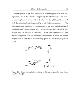 Chapter 1. Introduction 19
The ﬁrst peak r1 in g(r) plots is reﬂective of nearest-neighbor atom-atom con-
ﬁgurations, and in the dense random packing of hard spheres model it corre-
sponds to spheres in contact with each other. For the splitting of the second
peak characteristic of metallic glasses (Fig 1.5 b’), the ﬁrst sub-peak at r2 =
√
3r1
originates from a continuum of conﬁgurations of two hard-bonded equilateral
triangles sharing common sides (Figure 1.6 b), and should only be visible at high
density when the ﬁrst peak is very sharp. The second sub-peak r3 = 2r1 geo-
metrically originates from the set of local conﬁgurations in which two nearest
neighbors are in contact with an intervening sphere in a linear array (Figure 1.6
a) [27].
Figure 1.6: Geometric origin for splitting of the second peak for amorphous
metallic solids [2].
 