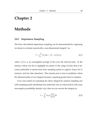 Chapter 2. Methods 20
Chapter 2
Methods
2.0.1 Importance Sampling
The basic idea behind importance sampling can be demonstrated by supposing
we desire to evaluate numerically a one-dimensional integral I as:
I =
b
a
f (x)dx = (b − a) f (x) (2.1)
where f (x) is an unweighted average of f(x) over the interval [a,b]. In the
instance where our f(x) is negligible for points in the range of [a,b], then it be-
comes preferable to spend more time sampling points in regions where f(x) is
nonzero, and less time elsewhere. This remains just as true in problems where
the dimensionality of our integral increases, requiring greater time to compute.
If we were intent on evaluating the above integral by random sampling, but
with sampling points distributed non-uniformly over an interval [0,1] with some
non-negative probability density w(x), then we can rewrite the integral as:
I =
1
0
w(x)
f (x)
w(x)
dx (2.2)
 