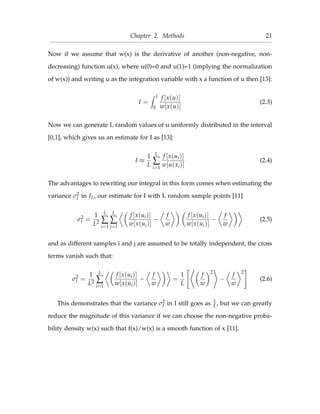 Chapter 2. Methods 21
Now if we assume that w(x) is the derivative of another (non-negative, non-
decreasing) function u(x), where u(0)=0 and u(1)=1 (implying the normalization
of w(x)) and writing u as the integration variable with x a function of u then [13]:
I =
1
0
f [x(u)]
w[x(u)]
(2.3)
Now we can generate L random values of u uniformly distributed in the interval
[0,1], which gives us an estimate for I as [13]:
I ≈
1
L
L
∑
i=1
f [x(ui)]
w[u(xi)]
(2.4)
The advantages to rewriting our integral in this form comes when estimating the
variance σ2
I in IL, our estimate for I with L random sample points [11]
σ2
I =
1
L2
L
∑
i=1
L
∑
j=1
f [x(ui)]
w[x(ui)]
−
f
w
f [x(ui)]
w[x(ui)]
−
f
w
(2.5)
and as different samples i and j are assumed to be totally independent, the cross
terms vanish such that:
σ2
I =
1
L2
L
∑
i=1
f [x(ui)]
w[x(ui)]
−
f
w
=
1
L
f
w
2
−
f
w
2
(2.6)
This demonstrates that the variance σ2
I in I still goes as 1
L, but we can greatly
reduce the magnitude of this variance if we can choose the non-negative proba-
bility density w(x) such that f(x)/w(x) is a smooth function of x [11].
 