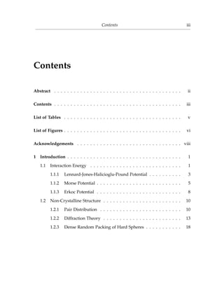 Contents iii
Contents
Abstract . . . . . . . . . . . . . . . . . . . . . . . . . . . . . . . . . . . . . . . ii
Contents . . . . . . . . . . . . . . . . . . . . . . . . . . . . . . . . . . . . . . . iii
List of Tables . . . . . . . . . . . . . . . . . . . . . . . . . . . . . . . . . . . . v
List of Figures . . . . . . . . . . . . . . . . . . . . . . . . . . . . . . . . . . . . vi
Acknowledgements . . . . . . . . . . . . . . . . . . . . . . . . . . . . . . . . viii
1 Introduction . . . . . . . . . . . . . . . . . . . . . . . . . . . . . . . . . . . 1
1.1 Interaction Energy . . . . . . . . . . . . . . . . . . . . . . . . . . . . 1
1.1.1 Lennard-Jones-Halicioglu-Pound Potential . . . . . . . . . . 3
1.1.2 Morse Potential . . . . . . . . . . . . . . . . . . . . . . . . . . 5
1.1.3 Erkoc Potential . . . . . . . . . . . . . . . . . . . . . . . . . . 8
1.2 Non-Crystalline Structure . . . . . . . . . . . . . . . . . . . . . . . . 10
1.2.1 Pair Distribution . . . . . . . . . . . . . . . . . . . . . . . . . 10
1.2.2 Diffraction Theory . . . . . . . . . . . . . . . . . . . . . . . . 13
1.2.3 Dense Random Packing of Hard Spheres . . . . . . . . . . . 18
 