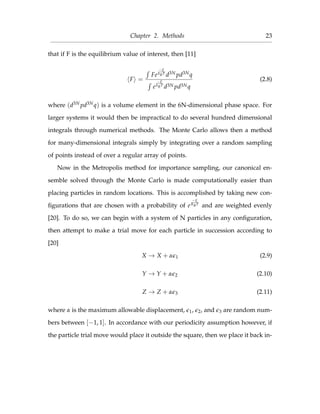 Chapter 2. Methods 23
that if F is the equilibrium value of interest, then [11]
F =
Fe
−E
kBT
d3N pd3Nq
e
−E
kBT
d3N pd3Nq
(2.8)
where (d3N pd3Nq) is a volume element in the 6N-dimensional phase space. For
larger systems it would then be impractical to do several hundred dimensional
integrals through numerical methods. The Monte Carlo allows then a method
for many-dimensional integrals simply by integrating over a random sampling
of points instead of over a regular array of points.
Now in the Metropolis method for importance sampling, our canonical en-
semble solved through the Monte Carlo is made computationally easier than
placing particles in random locations. This is accomplished by taking new con-
ﬁgurations that are chosen with a probability of e
−E
KBT
and are weighted evenly
[20]. To do so, we can begin with a system of N particles in any conﬁguration,
then attempt to make a trial move for each particle in succession according to
[20]
X → X + α 1 (2.9)
Y → Y + α 2 (2.10)
Z → Z + α 3 (2.11)
where α is the maximum allowable displacement, 1, 2, and 3 are random num-
bers between [−1, 1]. In accordance with our periodicity assumption however, if
the particle trial move would place it outside the square, then we place it back in-
 
