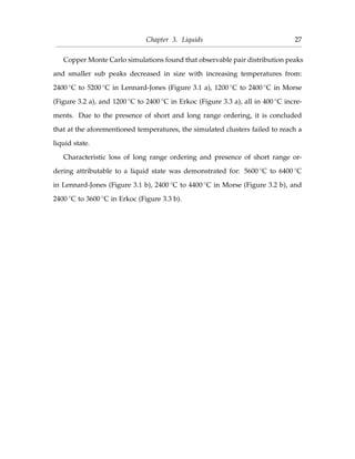 Chapter 3. Liquids 27
Copper Monte Carlo simulations found that observable pair distribution peaks
and smaller sub peaks decreased in size with increasing temperatures from:
2400 ◦C to 5200 ◦C in Lennard-Jones (Figure 3.1 a), 1200 ◦C to 2400 ◦C in Morse
(Figure 3.2 a), and 1200 ◦C to 2400 ◦C in Erkoc (Figure 3.3 a), all in 400 ◦C incre-
ments. Due to the presence of short and long range ordering, it is concluded
that at the aforementioned temperatures, the simulated clusters failed to reach a
liquid state.
Characteristic loss of long range ordering and presence of short range or-
dering attributable to a liquid state was demonstrated for: 5600 ◦C to 6400 ◦C
in Lennard-Jones (Figure 3.1 b), 2400 ◦C to 4400 ◦C in Morse (Figure 3.2 b), and
2400 ◦C to 3600 ◦C in Erkoc (Figure 3.3 b).
 