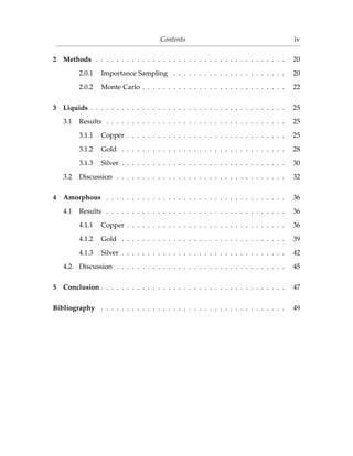 Contents iv
2 Methods . . . . . . . . . . . . . . . . . . . . . . . . . . . . . . . . . . . . . 20
2.0.1 Importance Sampling . . . . . . . . . . . . . . . . . . . . . . 20
2.0.2 Monte Carlo . . . . . . . . . . . . . . . . . . . . . . . . . . . . 22
3 Liquids . . . . . . . . . . . . . . . . . . . . . . . . . . . . . . . . . . . . . . 25
3.1 Results . . . . . . . . . . . . . . . . . . . . . . . . . . . . . . . . . . . 25
3.1.1 Copper . . . . . . . . . . . . . . . . . . . . . . . . . . . . . . . 25
3.1.2 Gold . . . . . . . . . . . . . . . . . . . . . . . . . . . . . . . . 28
3.1.3 Silver . . . . . . . . . . . . . . . . . . . . . . . . . . . . . . . . 30
3.2 Discussion . . . . . . . . . . . . . . . . . . . . . . . . . . . . . . . . . 32
4 Amorphous . . . . . . . . . . . . . . . . . . . . . . . . . . . . . . . . . . . 36
4.1 Results . . . . . . . . . . . . . . . . . . . . . . . . . . . . . . . . . . . 36
4.1.1 Copper . . . . . . . . . . . . . . . . . . . . . . . . . . . . . . . 36
4.1.2 Gold . . . . . . . . . . . . . . . . . . . . . . . . . . . . . . . . 39
4.1.3 Silver . . . . . . . . . . . . . . . . . . . . . . . . . . . . . . . . 42
4.2 Discussion . . . . . . . . . . . . . . . . . . . . . . . . . . . . . . . . . 45
5 Conclusion . . . . . . . . . . . . . . . . . . . . . . . . . . . . . . . . . . . . 47
Bibliography . . . . . . . . . . . . . . . . . . . . . . . . . . . . . . . . . . . . 49
 