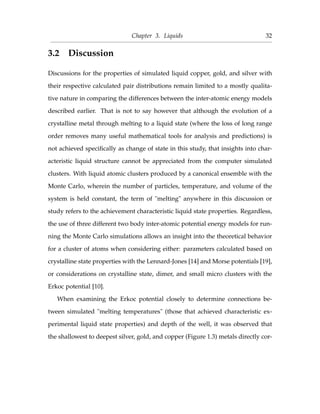 Chapter 3. Liquids 32
3.2 Discussion
Discussions for the properties of simulated liquid copper, gold, and silver with
their respective calculated pair distributions remain limited to a mostly qualita-
tive nature in comparing the differences between the inter-atomic energy models
described earlier. That is not to say however that although the evolution of a
crystalline metal through melting to a liquid state (where the loss of long range
order removes many useful mathematical tools for analysis and predictions) is
not achieved speciﬁcally as change of state in this study, that insights into char-
acteristic liquid structure cannot be appreciated from the computer simulated
clusters. With liquid atomic clusters produced by a canonical ensemble with the
Monte Carlo, wherein the number of particles, temperature, and volume of the
system is held constant, the term of "melting" anywhere in this discussion or
study refers to the achievement characteristic liquid state properties. Regardless,
the use of three different two body inter-atomic potential energy models for run-
ning the Monte Carlo simulations allows an insight into the theoretical behavior
for a cluster of atoms when considering either: parameters calculated based on
crystalline state properties with the Lennard-Jones [14] and Morse potentials [19],
or considerations on crystalline state, dimer, and small micro clusters with the
Erkoc potential [10].
When examining the Erkoc potential closely to determine connections be-
tween simulated "melting temperatures" (those that achieved characteristic ex-
perimental liquid state properties) and depth of the well, it was observed that
the shallowest to deepest silver, gold, and copper (Figure 1.3) metals directly cor-
 