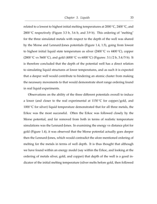 Chapter 3. Liquids 33
related to a lowest to highest initial melting temperatures at 2000 ◦C, 2400 ◦C, and
2800 ◦C respectively (Figure 3.3 b, 3.6 b, and 3.9 b). This ordering of "melting"
for the three simulated metals with respect to the depth of the well was shared
by the Morse and Lennard-Jones potentials (Figure 1.4, 1.5), going from lowest
to highest initial liquid state temperature as silver (2400 ◦C vs 4400 ◦C), copper
(2800 ◦C vs 5600 ◦C), and gold (4000 ◦C vs 6000 ◦C) (Figures: 3.1/2 b, 3.4/5 b). It
is therefore concluded that the depth of the potential well has a direct relation
to simulating liquid structures at lower temperatures, and as such it is expected
that a deeper well would contribute to hindering an atomic cluster from making
the necessary movements to that would demonstrate short range ordering found
in real liquid experiments.
Observations on the ability of the three different potentials overall to induce
a lower (and closer to the real experimental at 1150 ◦C for copper/gold, and
1000 ◦C for silver) liquid temperature demonstrated that for all three metals, the
Erkoc was the most successful. Often the Erkoc was followed closely by the
Morse potential, and far removed from both in terms of realistic temperature
simulations was the Lennard-Jones. In examining the energy vs distance plot for
gold (Figure 1.4), it was observed that the Morse potential actually goes deeper
then the Lennard-Jones, which would contradict the afore mentioned ordering of
melting for the metals in terms of well depth. It is thus thought that although
we have found within an energy model (say within the Erkoc, and looking at the
ordering of metals silver, gold, and copper) that depth of the well is a good in-
dicator of the initial melting temperature (silver melts before gold, then followed
 