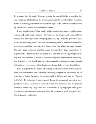 Chapter 3. Liquids 34
by copper), that the depth does not portray the overall ability to simulate liq-
uid structures. That is to say, the Erkoc demonstrated a superior ability overall in
terms of matching experimental values for a liquid state, and was closer followed
by the Morse potential than the Lennard-Jones.
It was found that the Erkoc model makes considerations on crystalline state,
dimer, and small micro clusters [10], where as the Morse and Lennard-Jones
models use only crystalline state properties [14, 19]. With the greater success
found in simulating liquid structure thus coming from a models that consider
more than crystalline properties, it is thought that this reﬂects the need truncate
the many-body expansion after the second (two and three body interactions) or
higher terms. Therefore it is concluded that with the loss of long range order-
ing and thus inability to revert to relatively simplistic mathematical modeling,
the description of a liquid state necessitates considerations on the complicated
interactions between more distant neighbors larger shells of nearest neighbors.
Now in regards to the details of varying ﬁxed temperatures within simula-
tions, the most notable trend found by increasing temperature parameters for all
materials is that of the slowly decreasing and left shifting peak heights (Figures
3.1-3.9 a) . In particular, it was observed during the process of increasing tem-
peratures in 400 ◦C increments across all metals and potentials, that the greatest
barrier to loss of long range order and achievement of liquid properties in agree-
ment with experimental results came from the presence of small sub-peaks after
the ﬁrst and second peaks.
 