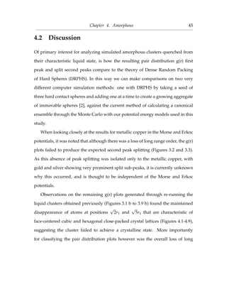 Chapter 4. Amorphous 45
4.2 Discussion
Of primary interest for analyzing simulated amorphous clusters quenched from
their characteristic liquid state, is how the resulting pair distribution g(r) ﬁrst
peak and split second peaks compare to the theory of Dense Random Packing
of Hard Spheres (DRPHS). In this way we can make comparisons on two very
different computer simulation methods: one with DRPHS by taking a seed of
three hard contact spheres and adding one at a time to create a growing aggregate
of immovable spheres [2], against the current method of calculating a canonical
ensemble through the Monte Carlo with our potential energy models used in this
study.
When looking closely at the results for metallic copper in the Morse and Erkoc
potentials, it was noted that although there was a loss of long range order, the g(r)
plots failed to produce the expected second peak splitting (Figures 3.2 and 3.3).
As this absence of peak splitting was isolated only to the metallic copper, with
gold and silver showing very prominent split sub-peaks, it is currently unknown
why this occurred, and is thought to be independent of the Morse and Erkoc
potentials.
Observations on the remaining g(r) plots generated through re-running the
liquid clusters obtained previously (Figures 3.1 b to 3.9 b) found the maintained
disappearance of atoms at positions
√
2r1 and
√
5r1 that are characteristic of
face-centered cubic and hexagonal close-packed crystal lattices (Figures 4.1-4.9),
suggesting the cluster failed to achieve a crystalline state. More importantly
for classifying the pair distribution plots however was the overall loss of long
 