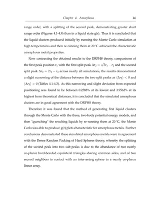 Chapter 4. Amorphous 46
range order, with a splitting of the second peak, demonstrating greater short
range order (Figures 4.1-4.9) than in a liquid state g(r). Thus it is concluded that
the liquid clusters produced initially by running the Monte Carlo simulation at
high temperatures and then re-running them at 20 ◦C achieved the characteristic
amorphous metal properties.
Now contrasting the obtained results to the DRPHS theory, comparisons of
the ﬁrst peak position r1 with the ﬁrst split peak ∆r2 =
√
3r1 − r2 and the second
split peak ∆r3 = 2r1 − r3 across nearly all simulations, the results demonstrated
a slight narrowing of the distance between the two split peaks as ∆r2 < 0 and
∆r3 > 0 (Tables 4.1-4.3). As this narrowing and slight deviation from expected
positioning was found to be between 0.2588% at its lowest and 3.9562% at its
highest from theoretical distances, it is concluded that the simulated amorphous
clusters are in good agreement with the DRPHS theory.
Therefore it was found that the method of generating ﬁrst liquid clusters
through the Monte Carlo with the three, two-body potential energy models, and
then "quenching" the resulting liquids by re-running them at 20 ◦C, the Monte
Carlo was able to produce g(r) plots characteristic for amorphous metals. Further
conclusions demonstrated these simulated amorphous metals were in agreement
with the Dense Random Packing of Hard Spheres theory, whereby the splitting
of the second peak into two sub-peaks is due to the abundance of two nearly
co-planar hard-bonded equilateral triangles sharing common sides, and of two
second neighbors in contact with an intervening sphere in a nearly co-planar
linear array.
 