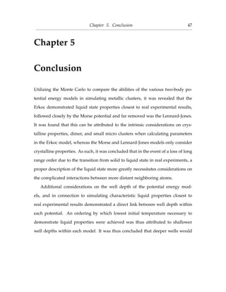 Chapter 5. Conclusion 47
Chapter 5
Conclusion
Utilizing the Monte Carlo to compare the abilities of the various two-body po-
tential energy models in simulating metallic clusters, it was revealed that the
Erkoc demonstrated liquid state properties closest to real experimental results,
followed closely by the Morse potential and far removed was the Lennard-Jones.
It was found that this can be attributed to the intrinsic considerations on crys-
talline properties, dimer, and small micro clusters when calculating parameters
in the Erkoc model, whereas the Morse and Lennard-Jones models only consider
crystalline properties. As such, it was concluded that in the event of a loss of long
range order due to the transition from solid to liquid state in real experiments, a
proper description of the liquid state more greatly necessitates considerations on
the complicated interactions between more distant neighboring atoms.
Additional considerations on the well depth of the potential energy mod-
els, and in connection to simulating characteristic liquid properties closest to
real experimental results demonstrated a direct link between well depth within
each potential. An ordering by which lowest initial temperature necessary to
demonstrate liquid properties were achieved was thus attributed to shallower
well depths within each model. It was thus concluded that deeper wells would
 