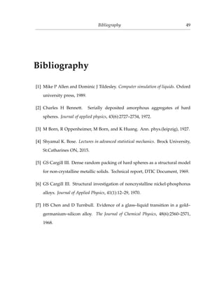 Bibliography 49
Bibliography
[1] Mike P Allen and Dominic J Tildesley. Computer simulation of liquids. Oxford
university press, 1989.
[2] Charles H Bennett. Serially deposited amorphous aggregates of hard
spheres. Journal of applied physics, 43(6):2727–2734, 1972.
[3] M Born, R Oppenheimer, M Born, and K Huang. Ann. phys.(leipzig), 1927.
[4] Shyamal K. Bose. Lectures in advanced statistical mechanics. Brock University,
St.Catharines ON, 2015.
[5] GS Cargill III. Dense random packing of hard spheres as a structural model
for non-crystalline metallic solids. Technical report, DTIC Document, 1969.
[6] GS Cargill III. Structural investigation of noncrystalline nickel-phosphorus
alloys. Journal of Applied Physics, 41(1):12–29, 1970.
[7] HS Chen and D Turnbull. Evidence of a glass–liquid transition in a gold–
germanium–silicon alloy. The Journal of Chemical Physics, 48(6):2560–2571,
1968.
 