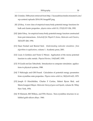 Bibliography 50
[8] Cristales. Diffraction retrieved from http://lacasadeloscristales.trianatech.com/
wp-content/uploads/2014/09/image007.png.
[9] ¸S Erkoç. A new class of empirical many-body potential energy functions for
bulk and cluster properties. physica status solidi (b), 171(2):317–324, 1992.
[10] ¸Sakir Erkoç. An empirical many-body potential energy function constructed
from pair-interactions. Zeitschrift für Physik D Atoms, Molecules and Clusters,
32(3):257–260, 1994.
[11] Daan Frenkel and Berend Smit. Understanding molecular simulation: from
algorithms to applications, volume 1. Academic press, 2001.
[12] Louis A Girifalco and Victor G Weizer. Application of the morse potential
function to cubic metals. Physical Review, 114(3):687, 1959.
[13] H Gould and Jan Tobochnik. Introduction to computer simulation. applica-
tions to physical systems, 1988.
[14] T Halicioglu and GM Pound. Calculation of potential energy parameters
from crystalline state properties. Physica status solidi (a), 30(2):619–623, 1975.
[15] Joseph O Hirschfelder, Charles F Curtiss, Robert Byron Bird, and
Maria Goeppert Mayer. Molecular theory of gases and liquids, volume 26. Wiley
New York, 1954.
[16] W Klement, RH Willens, and POL Duwez. Non-crystalline structure in so-
lidiﬁed gold–silicon alloys. 1960.
 