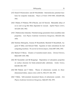 Bibliography 51
[17] Daniel D Konowalow and JO Hirschfelder. Intermolecular potential func-
tions for nonpolar molecules. Physics of Fluids (1958-1988), 4(5):629–636,
1961.
[18] S Mader, H Widmer, FM d’Heurle, and AS Nowick. Metastable alloys of
cu–co and cu–ag thin ﬁlms deposited in vacuum. Applied Physics Letters,
3(11):201–203, 1963.
[19] C Malinowska-Adamska. Potential energy parameters from crystalline state
properties. Acta Physica Academiae Scientiarum Hungaricae, 45(3):221–232,
1978.
[20] Nicholas Metropolis, Arianna W Rosenbluth, Marshall N Rosenbluth, Au-
gusta H Teller, and Edward Teller. Equation of state calculations by fast
computing machines. The journal of chemical physics, 21(6):1087–1092, 1953.
[21] Michael D Morse. Clusters of transition-metal atoms. Chemical Reviews,
86(6):1049–1109, 1986.
[22] HE Neustadter and RJ Bacigalupi. Dependence of adsorption properties
on surface structure for body-centered-cubic substrates. Surface Science,
6(2):246–260, 1967.
[23] NM Plakida and T Siklós. Theory of anharmonic crystals. iii. three-
dimensional lattice. physica status solidi (b), 39(1):171–180, 1970.
[24] T Siklós. Self-consistent dynamical theory of anharmonic crystals. Acta
Physica Academiae Scientiarum Hungaricae, 34(4):327–336, 1973.
 