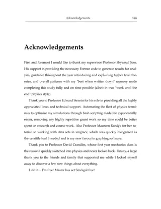 Acknowledgements viii
Acknowledgements
First and foremost I would like to thank my supervisor Professor Shyamal Bose.
His support in providing the necessary Fortran code to generate results for anal-
ysis, guidance throughout the year introducing and explaining higher level the-
ories, and overall patience with my "best when written down" memory made
completing this study fully and on time possible (albeit in true "work until the
end" physics style).
Thank you to Professor Edward Sternin for his role in providing all the highly
appreciated linux and technical support. Automating the ﬂeet of physics termi-
nals to optimize my simulations through bash scripting made life exponentially
easier, removing any highly repetitive grunt work so my time could be better
spent on research and course work. Also Professor Maureen Reedyk for her tu-
torial on working with data sets in xmgrace, which was quickly recognized as
the versitile tool I needed and is my new favourite graphing software.
Thank you to Professor David Crandles, whose ﬁrst year mechanics class is
the reason I quickly switched into physics and never looked back. Finally, a large
thank you to the friends and family that supported me while I locked myself
away to discover a few new things about everything.
I did it... I’m free! Master has set Sm´eagol free!
 