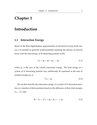 Chapter 1. Introduction 1
Chapter 1
Introduction
1.1 Interaction Energy
Based on the Born-Oppenheimer approximation as the basis for many body the-
ory, it is possible to generate model potentials assuming the absence of external
forces with the total energy of N interacting particles as [3]:
EN = φ1 + φ2 + φ3... + φn (1.1)
where φn is the sum of the n-body interaction energy. The total energy of a
system of N interacting particles may additionally be expressed as the sum of
isolated energies φ1 or
E N = φ1 (1.2)
We can then describe the interaction energy of a system of N interaction parti-
cles as a function of their positions based on the difference of their total energies
EN − E N [25].
Φ = EN − E N = φ2 + φ3 + ... + φn (1.3)
 