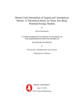 Monte Carlo Simulation of Liquid and Amorphous
Metals: A Theoretical Study on Three Two-Body
Potential Energy Models
by
David Wachmann
A THESIS SUBMITTED IN PARTIAL FULFILMENT OF
THE REQUIREMENTS FOR THE DEGREE OF
BACHELOR OF SCIENCE
in
The Faculty of Mathematics and Sciences
Department of Physics
BROCK UNIVERSITY
June 11, 2016
2016 © David Wachmann
 