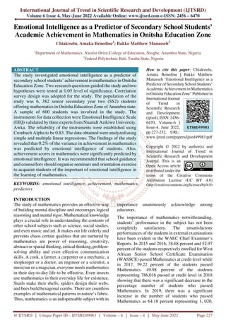 International Journal of Trend in Scientific Research and Development (IJTSRD)
Volume 6 Issue 4, May-June 2022 Available Online: www.ijtsrd.com e-ISSN: 2456 – 6470
@ IJTSRD | Unique Paper ID – IJTSRD49983 | Volume – 6 | Issue – 4 | May-June 2022 Page 227
Emotional Intelligence as a Predictor of Secondary School Students’
Academic Achievement in Mathematics in Onitsha Education Zone
Chiakwelu, Amaka Benedine1
; Bakke Matthew Manasseh2
1
Department of Mathematics, Nwafor Orizu College of Education, Nusgbe, Anambra State, Nigeria
2
Federal Polytechnic Bali, Taraba State, Nigeria
ABSTRACT
The study investigated emotional intelligence as a predictor of
secondary school students’ achievement in mathematics in Onitsha
Education Zone. Two research questions guided the study and two
hypotheses were tested at 0.05 level of significance. Correlation
survey design was adopted for the study. The population of the
study was 6, 382 senior secondary year two (SS2) students
offering mathematics in Onitsha Education Zone of Anambra state.
A sample of 600 students was involved in the study. The
instruments for data collection were Emotional Intelligence Scale
(EIQ) validated by three experts from Nnamdi Azikiwe University,
Awka. The reliability of the instruments were established using
Cronbach Alpha to be 0.83. The data obtained were analyzed using
simple and multiple linear regressions. The findings of the study
revealed that 0.2% of the variance in achievement in mathematics
was predicted by emotional intelligence of students. Also,
achievement scores in mathematics were significantly predicted by
emotional intelligence. It was recommended that school guidance
and counsellors should organise seminars and orientation exercise
to acquaint students of the important of emotional intelligence in
the learning of mathematics.
KEYWORDS: emotional intelligence, achievement, mathematics,
predictors
How to cite this paper: Chiakwelu,
Amaka Benedine | Bakke Matthew
Manasseh "Emotional Intelligence as a
Predictor of Secondary School Students’
Academic Achievement in Mathematics
in Onitsha Education Zone" Published in
International Journal
of Trend in
Scientific Research
and Development
(ijtsrd), ISSN: 2456-
6470, Volume-6 |
Issue-4, June 2022,
pp.227-232, URL:
www.ijtsrd.com/papers/ijtsrd49983.pdf
Copyright © 2022 by author(s) and
International Journal of Trend in
Scientific Research and Development
Journal. This is an
Open Access article
distributed under the
terms of the Creative Commons
Attribution License (CC BY 4.0)
(http://creativecommons.org/licenses/by/4.0)
INTRODUCTION
The study of mathematics provides an effective way
of building mental discipline and encourages logical
reasoning and mental rigor. Mathematical knowledge
plays a crucial role in understanding the contents of
other school subjects such as science, social studies,
and even music and art. It makes our life orderly and
prevents chaos certain qualities that are nurtured by
mathematics are power of reasoning, creativity,
abstract or spatial thinking, critical thinking, problem-
solving ability and even effective communication
skills. A cook, a farmer, a carpenter or a mechanic, a
shopkeeper or a doctor, an engineer or a scientist, a
musician or a magician, everyone needs mathematics
in their day-to-day life to be effective. Even insects
use mathematics in their everyday life for existence.
Snails make their shells, spiders design their webs,
and bees build hexagonal combs. There are countless
examples of mathematical patterns in nature’s fabric.
Thus, mathematics is an indispensable subject with its
importance unanimously acknowledge among
educators.
The importance of mathematics notwithstanding,
students’ performance in the subject has not been
completely satisfactory. The unsatisfactory
performances of the students in external examinations
have been evident in the WAEC Chief Examiner’s
Reports. In 2015 and 2016, 38.68 percent and 52.97
percent of the students respectively enrolled for West
African Senior School Certificate Examination
(WASSCE) passed Mathematics at credit level while
in 2017, 59.22 percent of the students passed
Mathematics. 49.98 percent of the students
representing 786,016 passed at credit level in 2018
showing that there was a significant decrease in the
percentage number of students who passed
Mathematics. In 2019, there was a significant
increase in the number of students who passed
Mathematics as 64.18 percent representing 1, 020,
IJTSRD49983
 