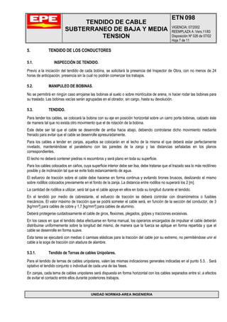 TENDIDO DE CABLE
SUBTERRANEO DE BAJA Y MEDIA
TENSION
ETN 098
VIGENCIA: 07/2002
REEMPLAZA A :Vers.11/83
Disposición Nº 026 de 07/02
Hoja 7 de 11
UNIDAD NORMAS-AREA INGENIERIA
5. TENDIDO DE LOS CONDUCTORES
5.1. INSPECCIÓN DE TENDIDO.
Previo a la iniciación del tendido de cada bobina, se solicitará la presencia del Inspector de Obra, con no menos de 24
horas de anticipación, presencia sin la cual no podrán comenzar los trabajos.
5.2. MANIPULEO DE BOBINAS.
No se permitirá en ningún caso arrojarse las bobinas al suelo o sobre montículos de arena, ni hacer rodar las bobinas para
su traslado. Las bobinas vacías serán agrupadas en el obrador, sin cargo, hasta su devolución.
5.3. TENDIDO.
Para tender los cables, se colocará la bobina con su eje en posición horizontal sobre un carro porta bobinas, calzado éste
de manera tal que no exista otro movimiento que el de rotación de la bobina.
Este debe ser tal que el cable se desenrolle de arriba hacia abajo, debiendo controlarse dicho movimiento mediante
frenado para evitar que el cable se desenrolle apresuradamente.
Para los cables a tender en zanjas, aquellos se colocarán en el lecho de la misma el que deberá estar perfectamente
nivelado, manteniéndose el paralelismo con las paredes de la zanja y las distancias señaladas en los planos
correspondientes.
El lecho no deberá contener piedras ni escombros y será plano en toda su superficie.
Para los cables colocados en caños, cuya superficie interior debe ser lisa, debe tratarse que el trazado sea lo más rectilíneo
posible y de inclinación tal que se evite todo estancamiento de agua.
El esfuerzo de tracción sobre el cable debe hacerse en forma continua y evitando tirones bruscos, deslizando el mismo
sobre rodillos colocados previamente en el fondo de la zanja. La distancia entre rodillos no superará los 2 [m].
La cantidad de rodillos a utilizar, será tal que el cable apoye en ellos en toda su longitud durante el tendido.
En el tendido por medio de cabrestante, el esfuerzo de tracción se deberá controlar con dinamómetros o fusibles
mecánicos. El valor máximo de tracción que se podrá someter el cable será, en función de la sección del conductor, de 3
[kg/mm²] para cables de cobre y 1,7 [kg/mm²] para cables de aluminio.
Deberá protegerse cuidadosamente el cable de giros, flexiones, plegados, golpes y tracciones excesivas.
En los casos en que el tendido deba efectuarse en forma manual, los operarios encargados de impulsar el cable deberán
distribuirse uniformemente sobre la longitud del mismo, de manera que la fuerza se aplique en forma repartida y que el
cable se desenrolle en forma suave.
Esta tarea se ejecutará con medias ó camisas elásticas para la tracción del cable por su extremo, no permitiéndose unir el
cable a la soga de tracción con atadura de alambre.
5.3.1. Tendido de Ternas de cables Unipolares.
Para el tendido de ternas de cables unipolares, valen las mismas indicaciones generales indicadas en el punto 5.3. . Será
optativo el tendido conjunto o individual de cada una de las fases.
En zanjas, cada terna de cables unipolares será dispuesta en forma horizontal con los cables separados entre sí; a efectos
de evitar el contacto entre ellos durante posteriores trabajos.
 