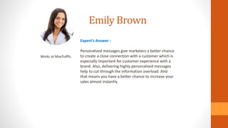 Emily Brown
Works at MaxTraffic.
Expert’s Answer :
Personalized messages give marketers a better chance
to create a close connection with a customer which is
especially important for customer experience with a
brand. Also, delivering highly personalized messages
help to cut through the information overload. And
that means you have a better chance to increase your
sales almost instantly.
 