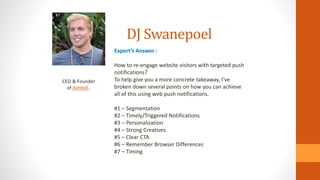 DJ Swanepoel
CEO & Founder
of Aimtell .
Expert’s Answer :
How to re-engage website visitors with targeted push
notifications?
To help give you a more concrete takeaway, I’ve
broken down several points on how you can achieve
all of this using web push notifications.
#1 – Segmentation
#2 – Timely/Triggered Notifications
#3 – Personalization
#4 – Strong Creatives
#5 – Clear CTA
#6 – Remember Browser Differences
#7 – Timing
 