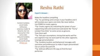 Reshu Rathi
Content marketer,
social media
enthusiast,
voracious reader &
dreamer, but not
necessarily in the
same order.
Inbound marketer,
social media
enthusiast & writer
at Beta out.
Expert’s Answer :
Make the headline compelling
*Tip: Try sprinkling some emojis in your headline and it
will escalate your opens and clicks like never before.
Use FOMO to create urgency
*Tip: Create urgency by unleashing the power of your
copywriting skills and avoid overused words like “Hurry,”
Limited Time Only” to come across as genuine.
Time them well
*Tip: Test your assumptions; timing that works well for
one segment may not work well for the other segments.
Leverage personalization
*Tip: Combine location and behavioral messages with
username and preferences to make it hyper-personalized.
Use an action focused CTA
*Tip: A/B test different CTA copy to find the best
performer
 