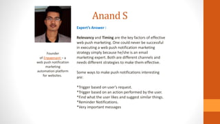 Anand S
Founder
of Engagespot – a
web push notification
marketing
automation platform
for websites.
Expert’s Answer :
Relevancy and Timing are the key factors of effective
web push marketing. One could never be successful
in executing a web push notification marketing
strategy simply because he/she is an email
marketing expert. Both are different channels and
needs different strategies to make them effective.
Some ways to make push notifications interesting
are:
*Trigger based on user’s request.
*Trigger based on an action performed by the user.
*Find what the user likes and suggest similar things.
*Reminder Notifications.
*Very important messages
 