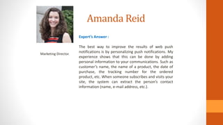 Amanda Reid
Marketing Director.
Expert’s Answer :
The best way to improve the results of web push
notifications is by personalizing push notifications. My
experience shows that this can be done by adding
personal information to your communications. Such as
customer’s name, the name of a product, the date of
purchase, the tracking number for the ordered
product, etc. When someone subscribes and visits your
site, the system can extract the person’s contact
information (name, e-mail address, etc.).
 