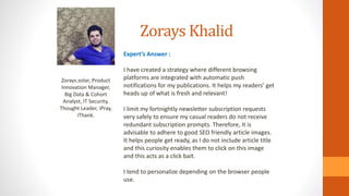 Zorays Khalid
Zorays.solar, Product
Innovation Manager,
Big Data & Cohort
Analyst, IT Security,
Thought Leader, iPray,
iThank.
Expert’s Answer :
I have created a strategy where different browsing
platforms are integrated with automatic push
notifications for my publications. It helps my readers’ get
heads up of what is fresh and relevant!
I limit my fortnightly newsletter subscription requests
very safely to ensure my casual readers do not receive
redundant subscription prompts. Therefore, It is
advisable to adhere to good SEO friendly article images.
It helps people get ready, as I do not include article title
and this curiosity enables them to click on this image
and this acts as a click bait.
I tend to personalize depending on the browser people
use.
 