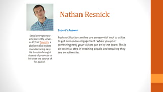 Nathan Resnick
Serial entrepreneur
who currently serves
as CEO of Sourcify, a
platform that makes
manufacturing easy.
He has also brought
dozens of products to
life over the course of
his career.
Expert’s Answer :
Push notifications online are an essential tool to utilize
to get even more engagement. When you post
something new, your visitors can be in the know. This is
an essential step in retaining people and ensuring they
see an active site.
 