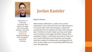 Jordan Kasteler
SEO Director of
Hennessey
Consulting. Work
experience ranges
from co-founding
BlueGlass Interactive,
in-house SEO
at Overstock,
marketing strategy at
PETA, and agency-
level SEO &
marketing.
Expert’s Answer :
With browser notifications, I make sure to set the
notifications not to close with time, but with interaction.
If someone opens their tab and leaves, a default 20
second open time isn’t going to be there when they get
back. Therefore it’s best to make sure they scroll down
near the bottom of the page first before closing. Once
somebody “allows” a notification you want to make sure
not to send notifications too frequently. Some people
make the mistake of notifying every new blog post, but
don’t do that. Make sure it’s something GREAT that your
users will appreciate.
 