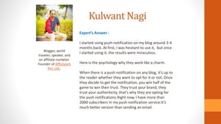 Kulwant Nagi
Blogger, world
traveler, speaker, and
an affiliate marketer.
Founder of AffloSpark
Pvt. Ltd..
Expert’s Answer :
I started using push notification on my blog around 3-4
months back. At first, I was hesitant to use it, but once
I started using it, the results were miraculous.
Here is the psychology why they work like a charm.
When there is a push notification on any blog, it’s up to
the reader whether they want to opt for it or not. Once
they decide to get the notification, you win half of the
game to win their trust. They trust your brand, they
trust your authenticity, that’s why they are opting for
the push notifications.Right now, I have more than
2000 subscribers in my push notification service.It’s
much better version than sending an email.
 