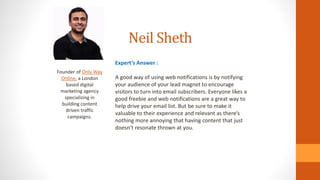 Neil Sheth
Founder of Only Way
Online, a London
based digital
marketing agency
specializing in
building content
driven traffic
campaigns.
Expert’s Answer :
A good way of using web notifications is by notifying
your audience of your lead magnet to encourage
visitors to turn into email subscribers. Everyone likes a
good freebie and web notifications are a great way to
help drive your email list. But be sure to make it
valuable to their experience and relevant as there’s
nothing more annoying that having content that just
doesn’t resonate thrown at you.
 
