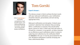 Tom Gorski
CEO at SaaS Genius –
Successful
entrepreneur, SaaS
Growth Expert, and
Inbound Marketing
Consultant. Named
one of top growth
hackers by Medium.
Expert’s Answer :
The obvious answer is that to achieve the best results
with your web push notifications, your notifications
should be relevant, personalized, and sent during
appropriate times.
Web push notifications are disruptive. It diverts your
customer’s attention from whatever they are doing.
When a notification is received, they should either
ignore, dismiss or click it. Either way, they will notice it,
at-least for a moment. In my opinion, no other channels
are as effective as push notifications when it comes to
capturing one’s attention.So, the notification MUST
be relevant to the user. It must be personalized for the
user. Broadcast notifications could be annoying and
have a detrimental effect.
 