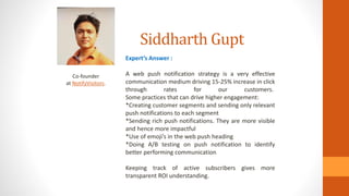 Siddharth Gupt
Co-founder
at NotifyVisitors.
Expert’s Answer :
A web push notification strategy is a very effective
communication medium driving 15-25% increase in click
through rates for our customers.
Some practices that can drive higher engagement:
*Creating customer segments and sending only relevant
push notifications to each segment
*Sending rich push notifications. They are more visible
and hence more impactful
*Use of emoji’s in the web push heading
*Doing A/B testing on push notification to identify
better performing communication
Keeping track of active subscribers gives more
transparent ROI understanding.
 