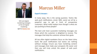 Marcus Miller
SEO and digital
marketing strategist
at the UK digital
marketing
agency Bowler Hat.
Expert’s Answer :
In many ways, this is the wrong question. Tactics like
web push notifications, email, SMS, social can all be a
powerful way to get in front of prospective
customers. What really matters here though is what are
you pushing to these people?
The best and most successful marketing messages are
those which the customer is delighted to receive. The
messages that help the customer achieve their goals.
All too often digital marketers focus on the latest shiny
tactic like push notifications but tactics are nothing
without strategy. Ensure you have marketing content
and messages that make your prospects life easier and
then you will truly unlock the power of web push
notifications.
 