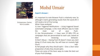 Mohd Umair
Entrepreneur, Gamer,
Tech Crusader.
Expert’s Answer :
It’s important to note Browser Push is relatively new. So
although it starts generating results from the word off, it
still needs a lot of Fine tuning.
What I have analyzed:
1) User Triggered Notifications – Using triggered based
automated campaign, is the most efficient way to make
the most out of your Push.
2) Use Personalization – I have seen 27-30% CTR on
campaigns that are personalized to each user, based on
their browsing behavior.
3) Don’t Abuse – Having Push ID doesn’t mean you start
doing 2-3 Push every day. You will have an insanely high
Churn rate.
4) Tell people why they should optin – Give a clear value
proposition of why they should optin.
These are some of the basic ways to make the best out
of your Push Strategy.
 