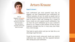 Arturs Krauze
CEO at
Magebit. At Magebit
we are providing
services to clients all
over the world —
from the USA to
Australia, China and
back to Europe.
Expert’s Answer :
Push notifications get more powerful every day. At
Magebit, we have implemented push notifications for
different websites all over the world as people start to
understand that they work way better than emails.If you
want to launch a flash sale campaign for a couple of
hours, emails are not as good as push notifications. You
can have the push notifications go to your customer’s
phones or as a popup in their browser so they see your
important message very fast. In most cases even faster
than a text message.
That leads to quick actions and you can take this as an
advantage to get fast sales.
To get the best results using push results you need to
understand your audience and the expected behavior
after seeing your push notification.
 