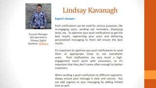 Lindsay Kavanagh
Account Manager,
SEO Specialist in
Ottawa, Digital
Marketer. SEOplus+
Expert’s Answer :
Push notifications can be used for various purposes, like
re-engaging users, sending out reminders, displaying
deals, etc. To optimize your push notifications to get the
best results, segmenting your users and delivering
personalized messaging to them will ensure the best
results.
It’s important to optimize you push notifications to send
them at appropriate times to not overwhelm
users. Push notifications are very much a high-
engagement touch point with consumers, so it’s
important that they don’t come often enough to bother
customers.
When sending a push notification to different segments,
always ensure your message is clear and concise. You
can add urgency to your messaging by adding limited
time as well.
 