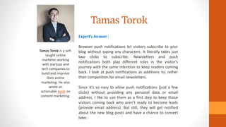 Tamas Torok
Tamas Torok is a self-
taught online
marketer working
with startups and
tech companies to
build and improve
their online
marketing. He also
wrote an
actionable book on
content marketing.
Expert’s Answer :
Browser push notifications let visitors subscribe to your
blog without typing any characters. It literally takes just
two clicks to subscribe. Newsletters and push
notifications both play different roles in the visitor’s
journey with the same intention to keep readers coming
back. I look at push notifications as additions to, rather
than competition for email newsletters.
Since it’s so easy to allow push notifications (just a few
clicks) without providing any personal data or email
address, I like to use them as a first step to keep those
visitors coming back who aren’t ready to become leads
(provide email address). But still, they will get notified
about the new blog posts and have a chance to convert
later.
 