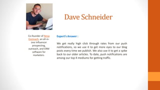 Dave Schneider
Co-founder of Ninja
Outreach, an all-in-
one Influencer
prospecting,
outreach, and CRM
software for
marketers.
Expert’s Answer :
We get really high click through rates from our push
notifications, so we use it to get more eyes to our blog
posts every time we publish. We also use it to get a spike
back to our older articles. To date, push notifications are
among our top 4 mediums for getting traffic.
 