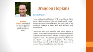 Brandon Hopkins
Brandon
Hopkins founded and
manages a reputation
management firm in
2007 that continues
today.
Expert’s Answer :
I have used push notifications off & on and found that in
some industries where they are heavily used, readers
become annoyed. I actually ran a test that tried to test
sentiment towards a page with and without push
notifications.
I measured the total response rate (email signup or
contact form submission) to see if we had more or fewer
contacts and in a saturated industry (marketing/SEO) the
responses were a few percentage points less than when
we didn’t use push notifications. The testing
methodology wasn’t perfect, but it did cause me to
remove the push notification from that site!
 
