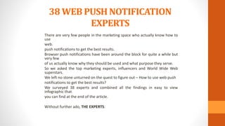 38 WEB PUSH NOTIFICATION
EXPERTS
There are very few people in the marketing space who actually know how to
use
web.
push notifications to get the best results.
Browser push notifications have been around the block for quite a while but
very few
of us actually know why they should be used and what purpose they serve.
So we asked the top marketing experts, influencers and World Wide Web
superstars.
We left no stone unturned on the quest to figure out – How to use web push
notifications to get the best results?
We surveyed 38 experts and combined all the findings in easy to view
infographic that
you can find at the end of the article.
Without further ado, THE EXPERTS:
 