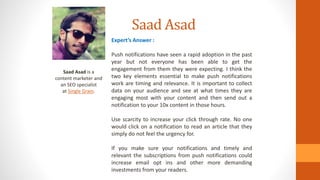 Saad Asad
Saad Asad is a
content marketer and
an SEO specialist
at Single Grain.
Expert’s Answer :
Push notifications have seen a rapid adoption in the past
year but not everyone has been able to get the
engagement from them they were expecting. I think the
two key elements essential to make push notifications
work are timing and relevance. It is important to collect
data on your audience and see at what times they are
engaging most with your content and then send out a
notification to your 10x content in those hours.
Use scarcity to increase your click through rate. No one
would click on a notification to read an article that they
simply do not feel the urgency for.
If you make sure your notifications and timely and
relevant the subscriptions from push notifications could
increase email opt ins and other more demanding
investments from your readers.
 