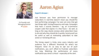 Aaron Agius
Co-Founder and
Managing Director
of Louder.
Expert’s Answer :
Just because you have permission to message
subscribers in real-time doesn’t mean you should.The
best performing campaigns I’ve seen are ones that get
two things right: timing/frequency and copy. Campaigns
that have a scarcity element – eg, an e-commerce
coupon code that expires in a few hours – do well, as
long as the copy clearly conveys what subscribers have
to do and why they should do it quickly. Social proof can
be useful as well at motivating subscribers to take
action or risk being left out.
The timing aspect is tricky since every industry and
audience has a different threshold for what’s too
frequent. Since it’s so easy to opt out of push
notifications, you can’t afford to frustrate subscribers
too long. Watching the performance of every
notification you send is critical – especially at the start.
 