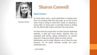 Sharon Conwell
Freelance Writer.
Expert’s Answer :
To many online users, a push notification is nothing more
than an annoying little box that pops up on the screen
when they’re trying to read their article or watching a
funny video. In many cases, it normally results in clicking
the ‘No, Not for Me’ button and that’s the end of that.
For those that do accept them on their favorite dedicated
websites, it does get much better. Typically, they are
rewarded with boring upload notifications on content
they don’t really care about. When it comes to Push
Notifications and to make effective use of them for your
business, it’s all about thinking outside the push-
notification box…
…so to speak.
 